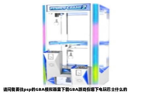 请问我要往psp的GBA模拟器里下载GBA游戏在哪下电玩巴士什么的