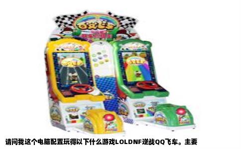请问我这个电脑配置玩得以下什么游戏LOLDNF逆战QQ飞车。主要
