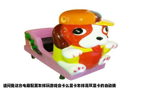 请问我这台电脑配置怎样玩游戏会卡么显卡怎样是双显卡的自动换