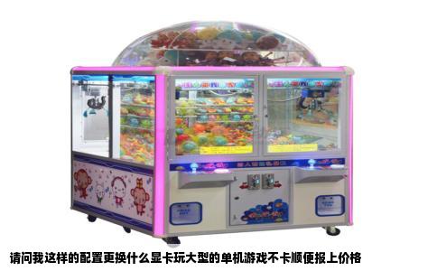 请问我这样的配置更换什么显卡玩大型的单机游戏不卡顺便报上价格