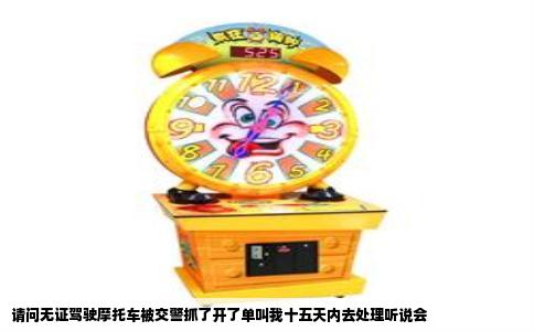 请问无证驾驶摩托车被交警抓了开了单叫我十五天内去处理听说会