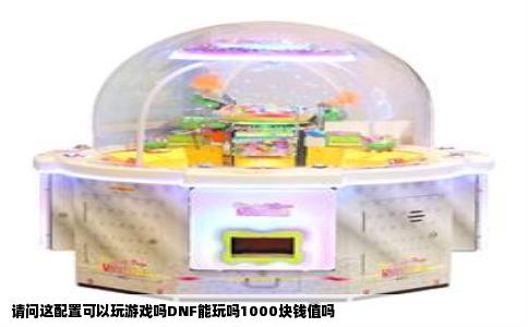 请问这配置可以玩游戏吗DNF能玩吗1000块钱值吗