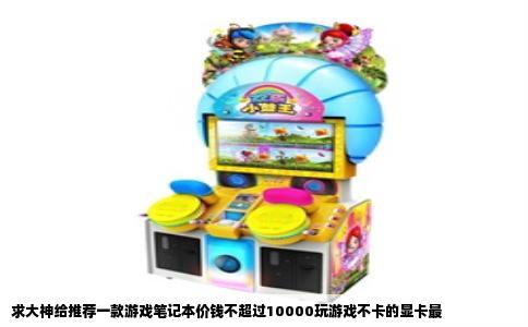 求大神给推荐一款游戏笔记本价钱不超过10000玩游戏不卡的显卡最