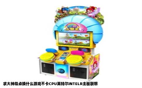 求大神指点换什么游戏不卡CPU英特尔INTELR主板联想