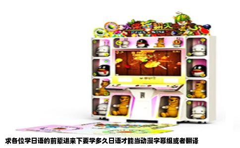 求各位学日语的前辈进来下要学多久日语才能当动漫字幕组或者翻译