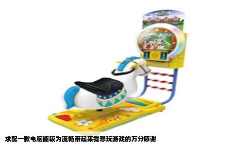 求配一款电脑能较为流畅带起来我想玩游戏的万分感谢