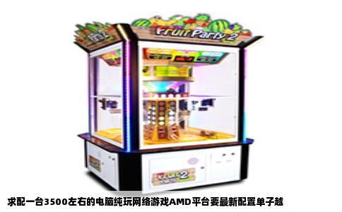 求配一台3500左右的电脑纯玩网络游戏AMD平台要最新配置单子越