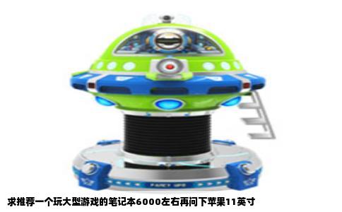 求推荐一个玩大型游戏的笔记本6000左右再问下苹果11英寸