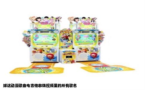 球这动漫歌曲电吉他串烧视频里的所有歌名