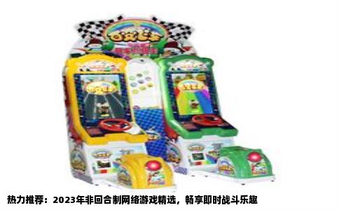 热力推荐：2023年非回合制网络游戏精选，畅享即时战斗乐趣