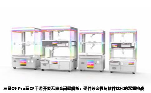 三星C9 Pro玩CF手游开麦无声音问题解析：硬件兼容性与软件优化的双重挑战