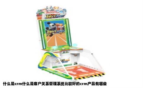 什么是crm什么是客户关系管理系统比较好的crm产品有哪些