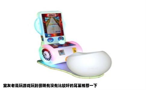 室友老是玩游戏玩到很晚有没有比较好的耳塞推荐一下
