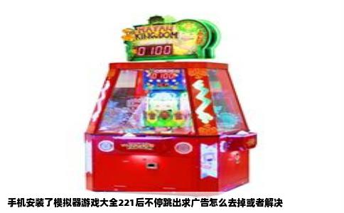 手机安装了模拟器游戏大全221后不停跳出求广告怎么去掉或者解决