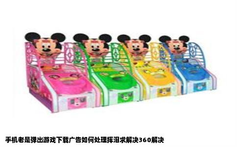 手机老是弹出游戏下载广告如何处理挥泪求解决360解决