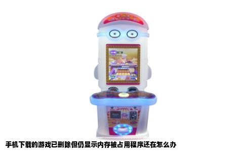 手机下载的游戏已删除但仍显示内存被占用程序还在怎么办