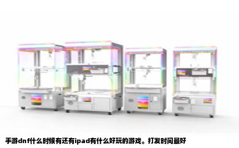 手游dnf什么时候有还有ipad有什么好玩的游戏。打发时间最好