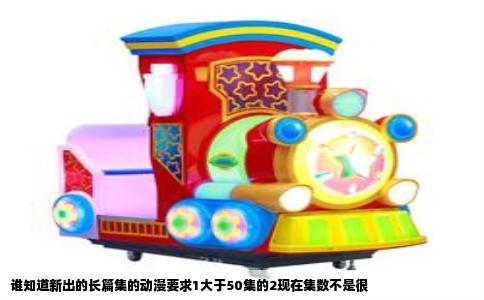 谁知道新出的长篇集的动漫要求1大于50集的2现在集数不是很