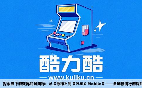 探索当下游戏界的风向标：从《原神》到《PUBG Mobile》——全球最流行游戏的深度剖析