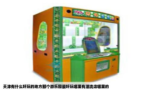 天津有什么好玩的地方那个游乐园最好玩哪里有潮流店哪里的