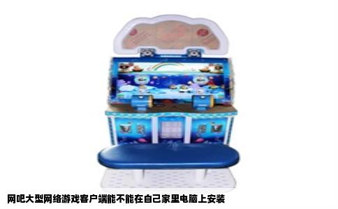 网吧大型网络游戏客户端能不能在自己家里电脑上安装
