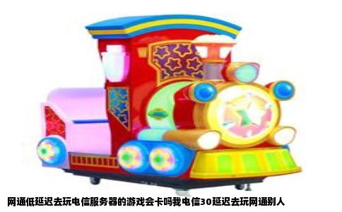 网通低延迟去玩电信服务器的游戏会卡吗我电信30延迟去玩网通别人