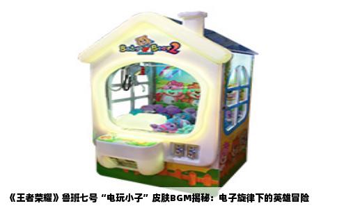 《王者荣耀》鲁班七号“电玩小子”皮肤BGM揭秘：电子旋律下的英雄冒险