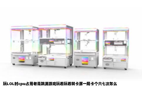 玩LOL时cpu占用老是跳满游戏玩着玩着就卡屏一局卡个六七次怎么