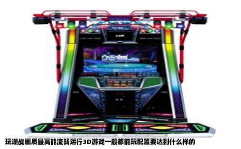玩逆战画质最高能流畅运行3D游戏一般都能玩配置要达到什么样的