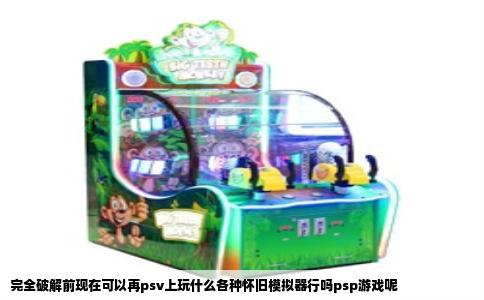完全破解前现在可以再psv上玩什么各种怀旧模拟器行吗psp游戏呢