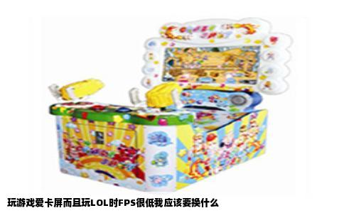 玩游戏爱卡屏而且玩LOL时FPS很低我应该要换什么