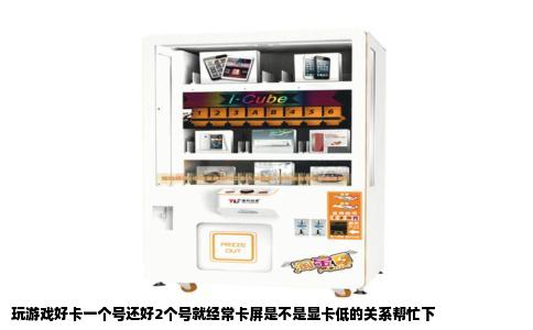 玩游戏好卡一个号还好2个号就经常卡屏是不是显卡低的关系帮忙下