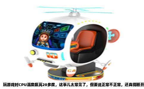 玩游戏时CPU温度飙高20多度，这事儿太常见了，但要说正常不正常，还真得掰开揉碎了看。你先别急着慌，咱们先搞清楚几个关键点，再对照你的实际情况判断。
