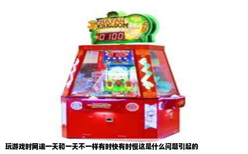 玩游戏时网速一天和一天不一样有时快有时慢这是什么问题引起的