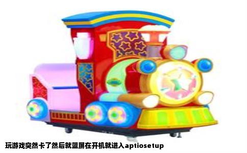 玩游戏突然卡了然后就蓝屏在开机就进入aptiosetup