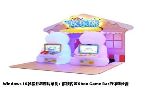 Windows 10轻松开启游戏录制：解锁内置Xbox Game Bar的详细步骤