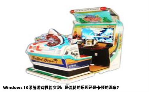 Windows 10系统游戏性能实测：是流畅的乐园还是卡顿的温床？