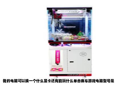 我的电脑可以换一个什么显卡还有能玩什么单击赛车游戏电脑型号是