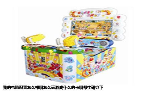 我的电脑配置怎么样啊怎么玩游戏什么的卡啊帮忙研究下