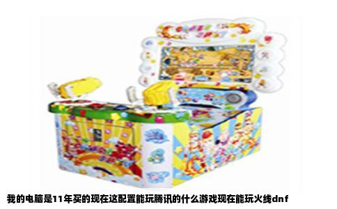 我的电脑是11年买的现在这配置能玩腾讯的什么游戏现在能玩火线dnf