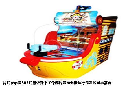 我的psp是503的最近新下了个游戏显示无法运行是怎么回事需要