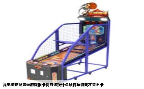 我电脑这配置玩游戏很卡我应该换什么硬件玩游戏才会不卡