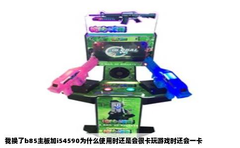 我换了b85主板加i54590为什么使用时还是会很卡玩游戏时还会一卡