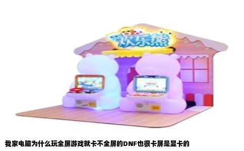 我家电脑为什么玩全屏游戏就卡不全屏的DNF也很卡屏是显卡的