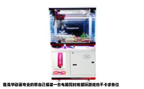 我是学动画专业的想自己组装一台电脑同时希望玩游戏也不卡求各位