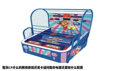 我玩CF什么的网络游戏还是卡请问我的电脑还要加什么配置