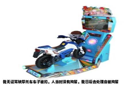 我无证驾驶摩托车车子被扣。人当时没有拘留。我日后去处理会被拘留