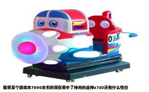 我想买个游戏本7000左右的现在看中了神舟的战神z7d3还有什么性价