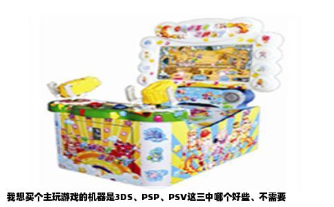 我想买个主玩游戏的机器是3DS、PSP、PSV这三中哪个好些、不需要