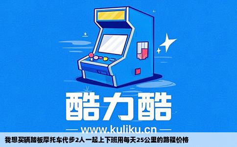 我想买辆踏板摩托车代步2人一起上下班用每天25公里的路程价格